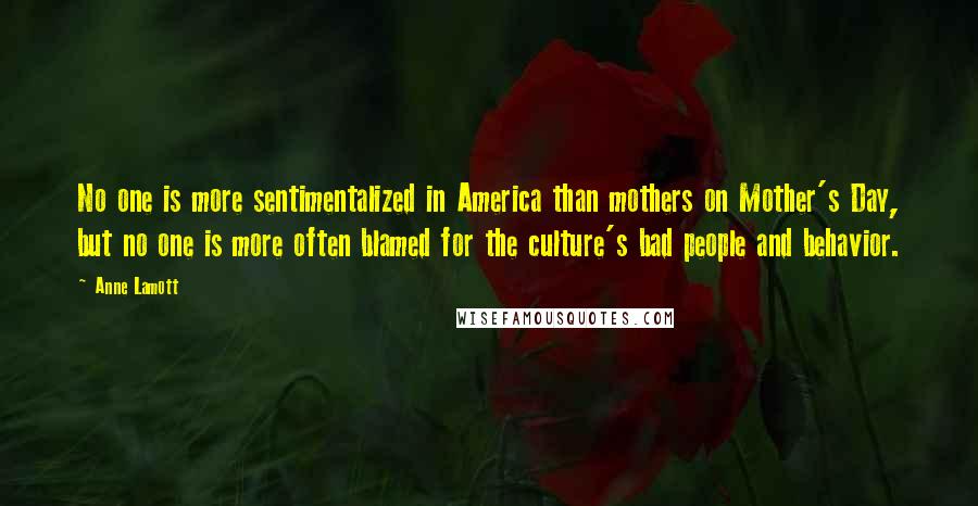 Anne Lamott Quotes: No one is more sentimentalized in America than mothers on Mother's Day, but no one is more often blamed for the culture's bad people and behavior.
