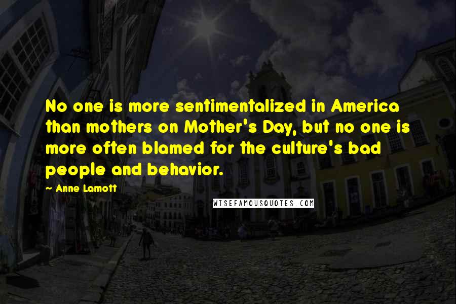 Anne Lamott Quotes: No one is more sentimentalized in America than mothers on Mother's Day, but no one is more often blamed for the culture's bad people and behavior.