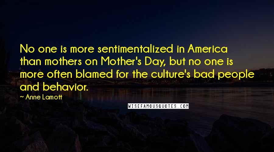 Anne Lamott Quotes: No one is more sentimentalized in America than mothers on Mother's Day, but no one is more often blamed for the culture's bad people and behavior.