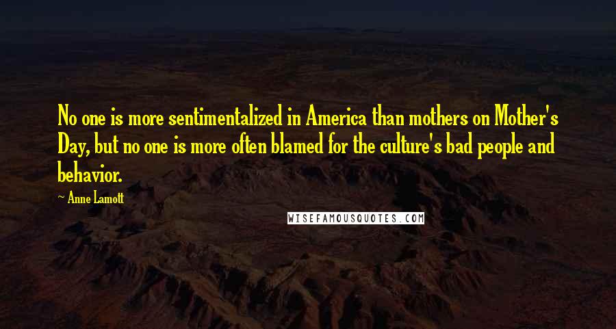 Anne Lamott Quotes: No one is more sentimentalized in America than mothers on Mother's Day, but no one is more often blamed for the culture's bad people and behavior.