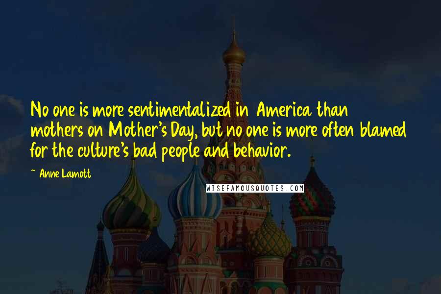 Anne Lamott Quotes: No one is more sentimentalized in America than mothers on Mother's Day, but no one is more often blamed for the culture's bad people and behavior.