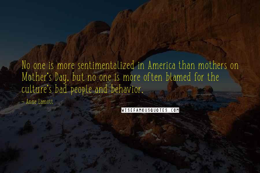 Anne Lamott Quotes: No one is more sentimentalized in America than mothers on Mother's Day, but no one is more often blamed for the culture's bad people and behavior.