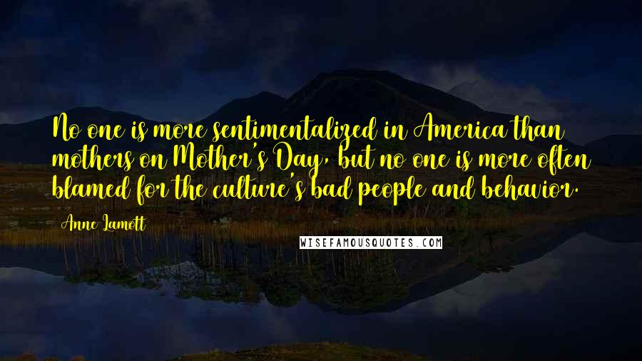 Anne Lamott Quotes: No one is more sentimentalized in America than mothers on Mother's Day, but no one is more often blamed for the culture's bad people and behavior.