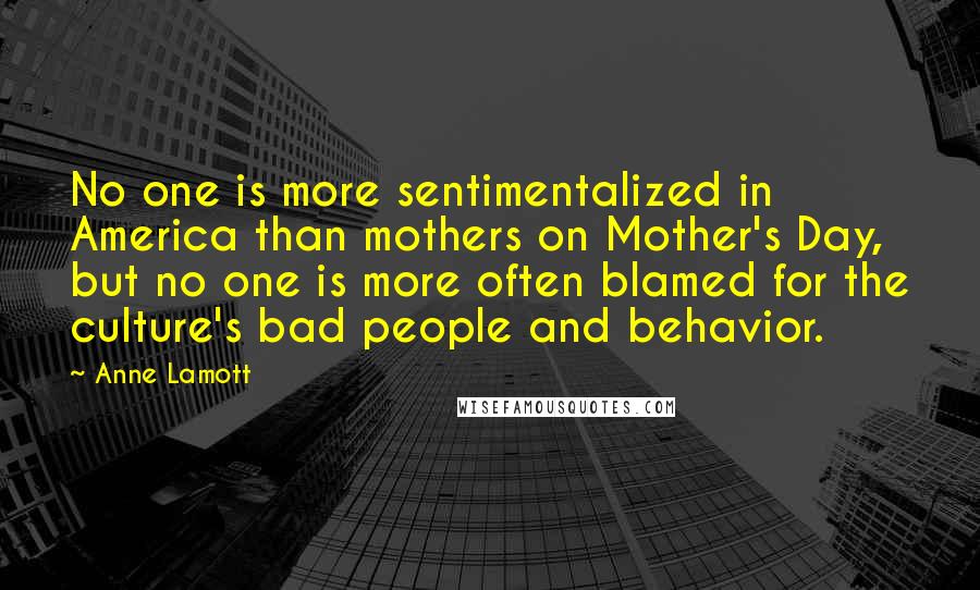 Anne Lamott Quotes: No one is more sentimentalized in America than mothers on Mother's Day, but no one is more often blamed for the culture's bad people and behavior.