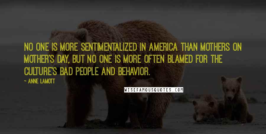 Anne Lamott Quotes: No one is more sentimentalized in America than mothers on Mother's Day, but no one is more often blamed for the culture's bad people and behavior.