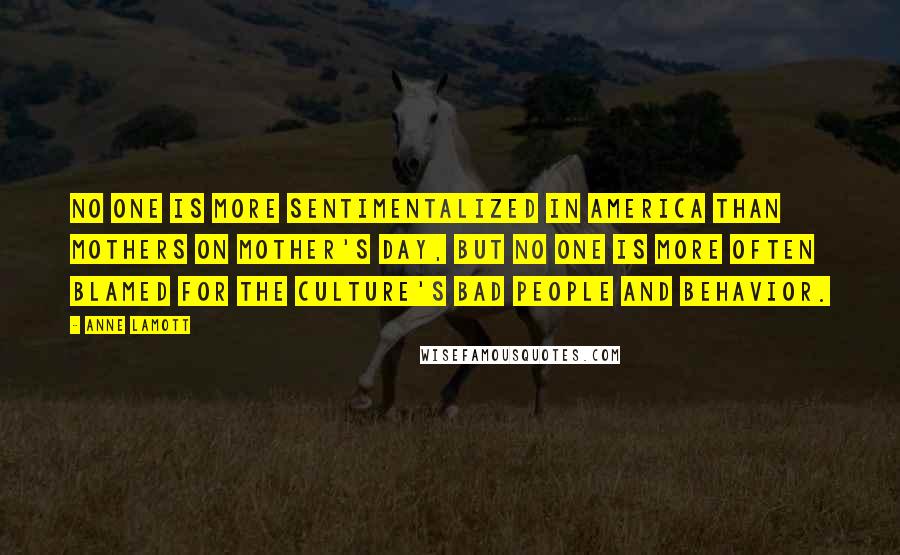 Anne Lamott Quotes: No one is more sentimentalized in America than mothers on Mother's Day, but no one is more often blamed for the culture's bad people and behavior.