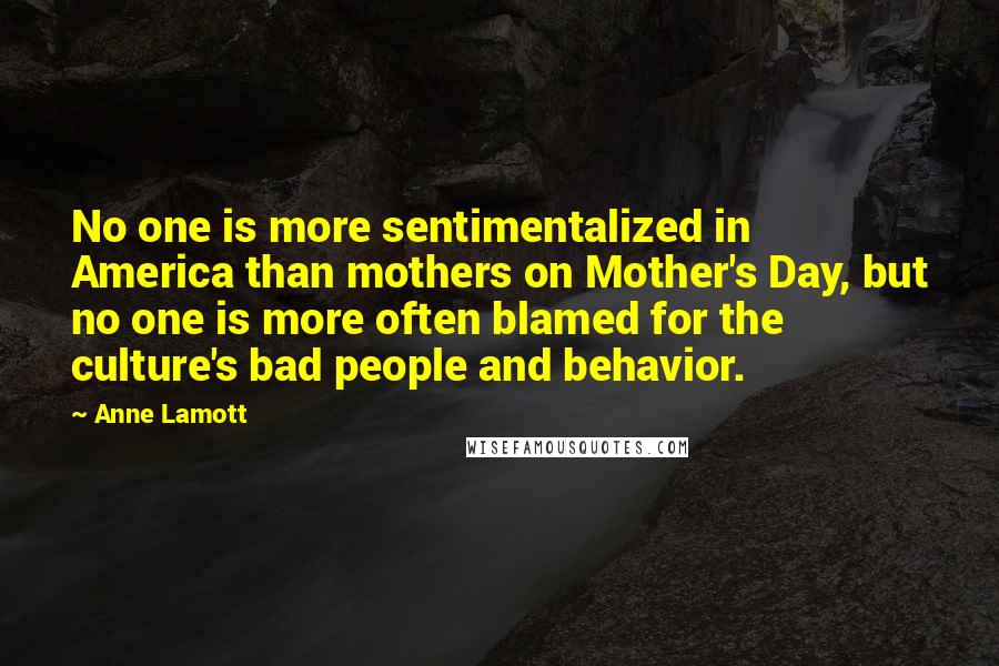 Anne Lamott Quotes: No one is more sentimentalized in America than mothers on Mother's Day, but no one is more often blamed for the culture's bad people and behavior.