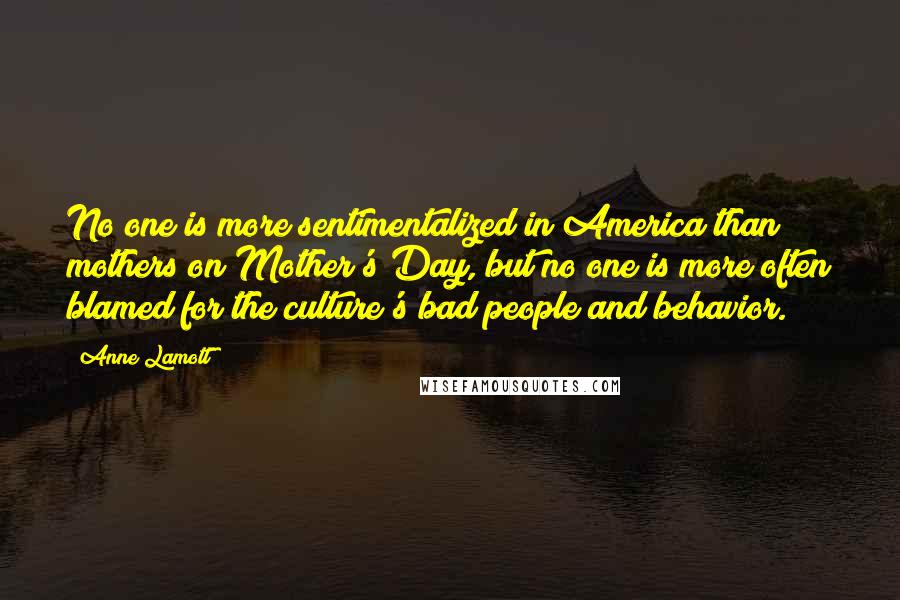 Anne Lamott Quotes: No one is more sentimentalized in America than mothers on Mother's Day, but no one is more often blamed for the culture's bad people and behavior.