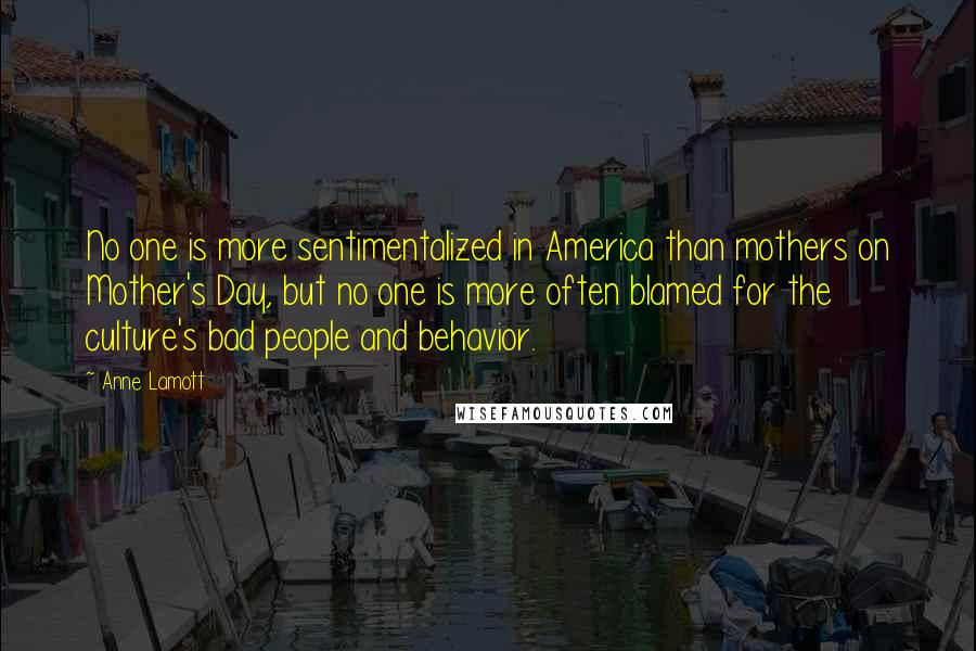 Anne Lamott Quotes: No one is more sentimentalized in America than mothers on Mother's Day, but no one is more often blamed for the culture's bad people and behavior.