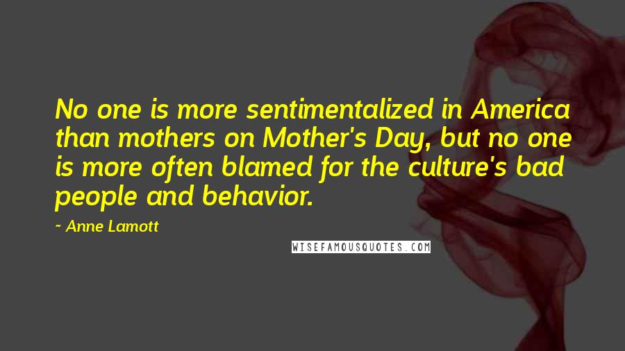 Anne Lamott Quotes: No one is more sentimentalized in America than mothers on Mother's Day, but no one is more often blamed for the culture's bad people and behavior.