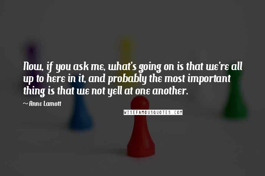 Anne Lamott Quotes: Now, if you ask me, what's going on is that we're all up to here in it, and probably the most important thing is that we not yell at one another.