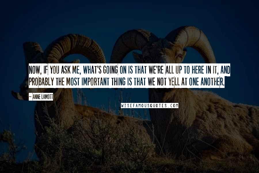 Anne Lamott Quotes: Now, if you ask me, what's going on is that we're all up to here in it, and probably the most important thing is that we not yell at one another.