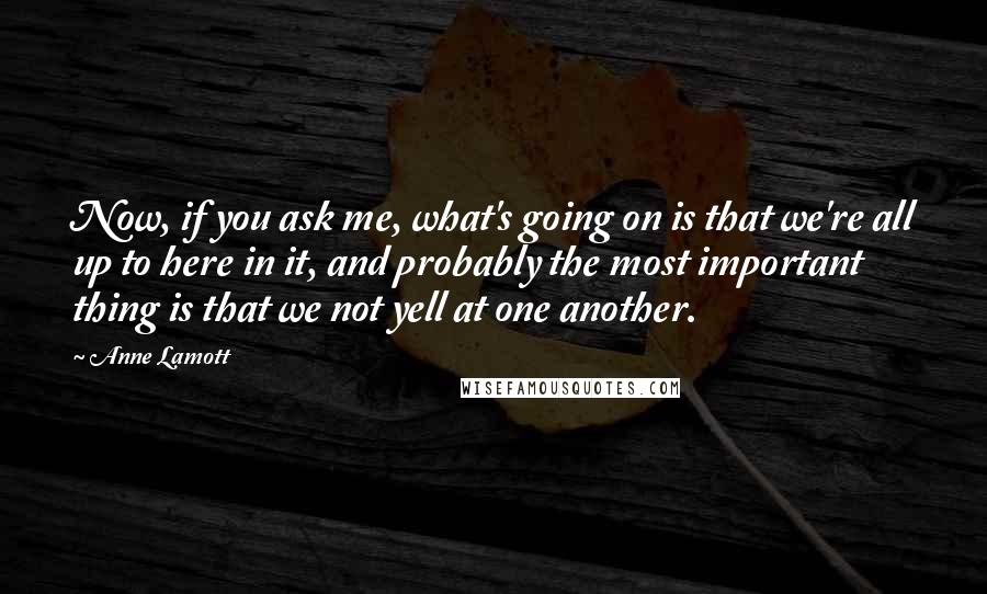 Anne Lamott Quotes: Now, if you ask me, what's going on is that we're all up to here in it, and probably the most important thing is that we not yell at one another.