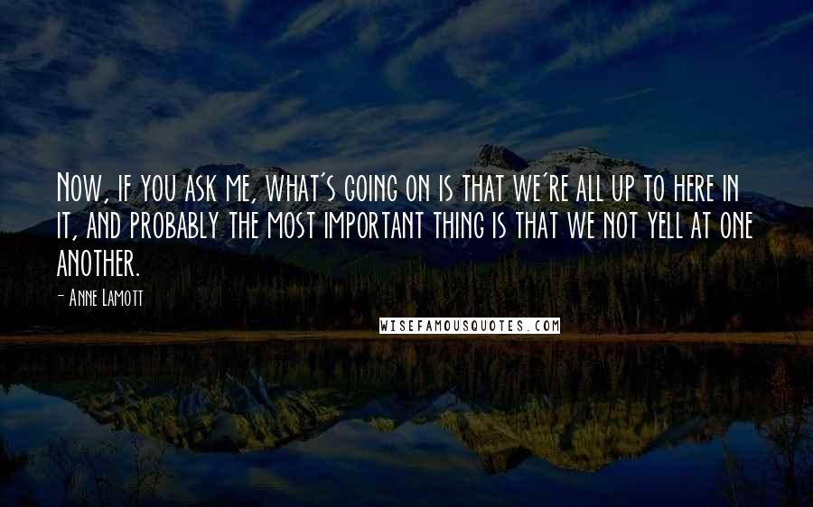 Anne Lamott Quotes: Now, if you ask me, what's going on is that we're all up to here in it, and probably the most important thing is that we not yell at one another.