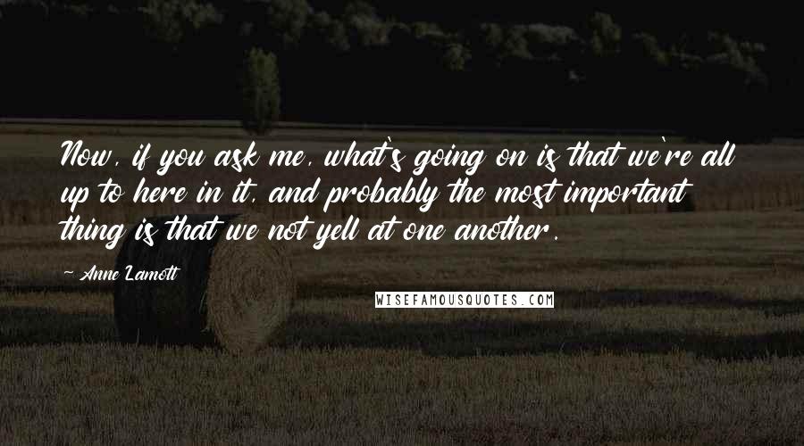 Anne Lamott Quotes: Now, if you ask me, what's going on is that we're all up to here in it, and probably the most important thing is that we not yell at one another.