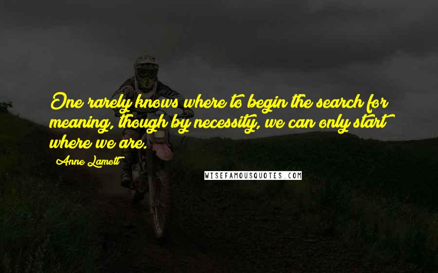 Anne Lamott Quotes: One rarely knows where to begin the search for meaning, though by necessity, we can only start where we are.