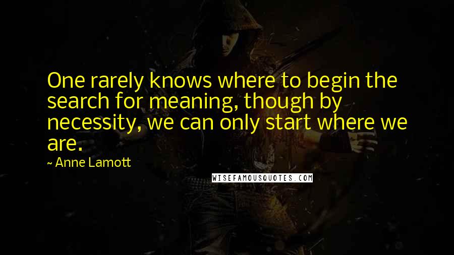 Anne Lamott Quotes: One rarely knows where to begin the search for meaning, though by necessity, we can only start where we are.