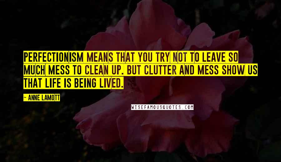 Anne Lamott Quotes: Perfectionism means that you try not to leave so much mess to clean up. But clutter and mess show us that life is being lived.