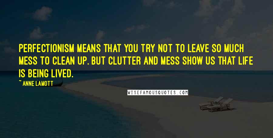 Anne Lamott Quotes: Perfectionism means that you try not to leave so much mess to clean up. But clutter and mess show us that life is being lived.