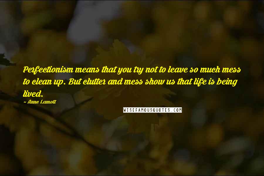 Anne Lamott Quotes: Perfectionism means that you try not to leave so much mess to clean up. But clutter and mess show us that life is being lived.