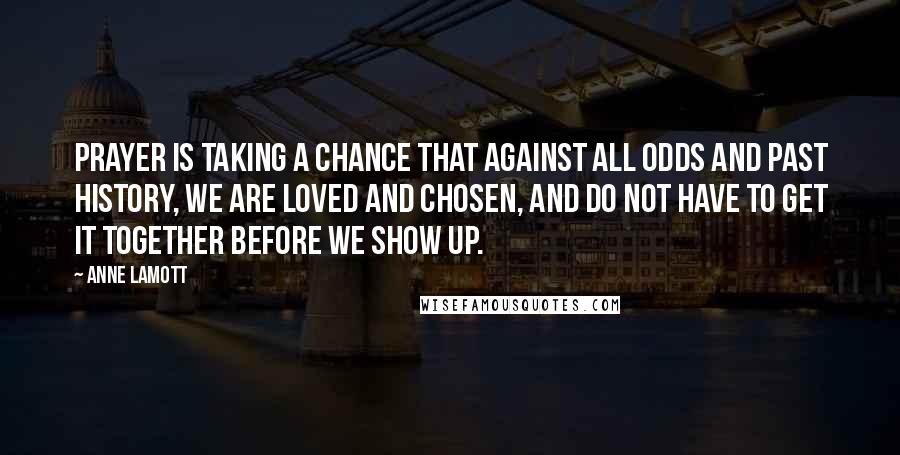 Anne Lamott Quotes: Prayer is taking a chance that against all odds and past history, we are loved and chosen, and do not have to get it together before we show up.