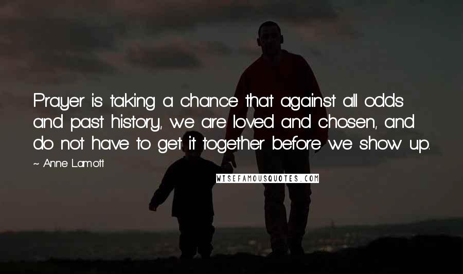 Anne Lamott Quotes: Prayer is taking a chance that against all odds and past history, we are loved and chosen, and do not have to get it together before we show up.