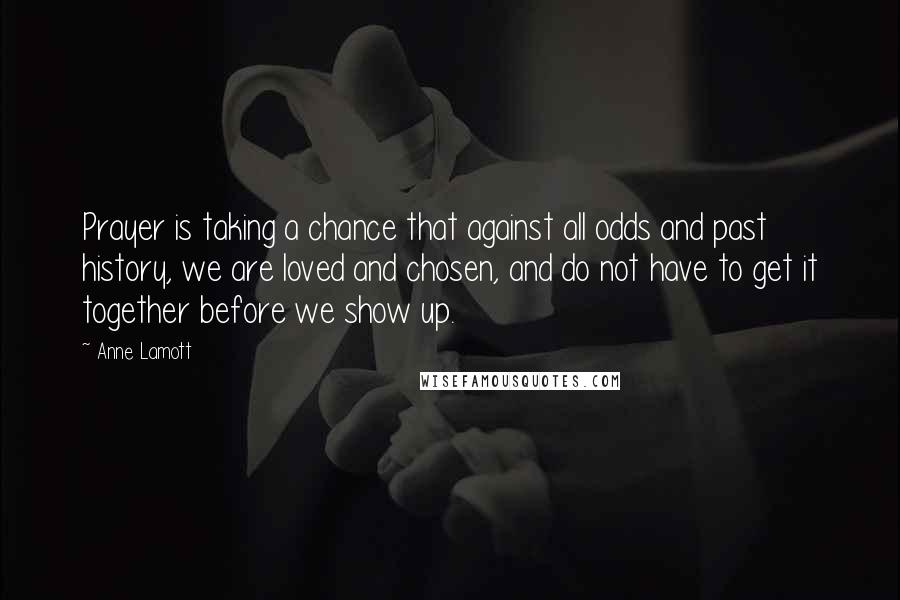 Anne Lamott Quotes: Prayer is taking a chance that against all odds and past history, we are loved and chosen, and do not have to get it together before we show up.