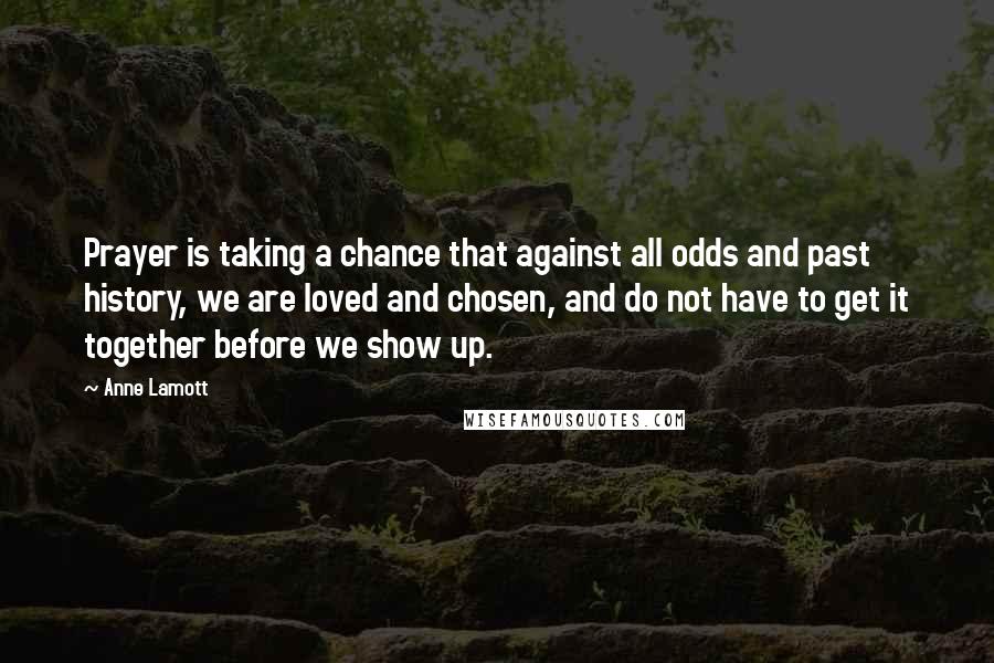 Anne Lamott Quotes: Prayer is taking a chance that against all odds and past history, we are loved and chosen, and do not have to get it together before we show up.