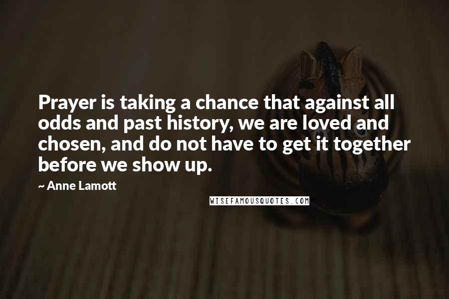 Anne Lamott Quotes: Prayer is taking a chance that against all odds and past history, we are loved and chosen, and do not have to get it together before we show up.