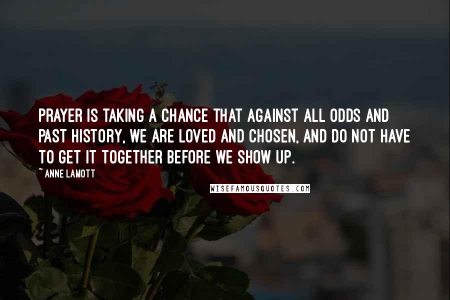 Anne Lamott Quotes: Prayer is taking a chance that against all odds and past history, we are loved and chosen, and do not have to get it together before we show up.