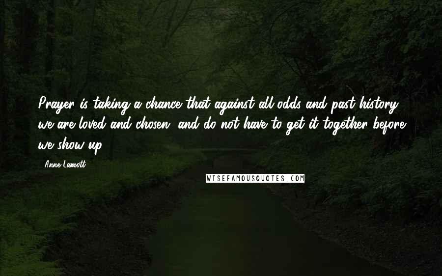 Anne Lamott Quotes: Prayer is taking a chance that against all odds and past history, we are loved and chosen, and do not have to get it together before we show up.