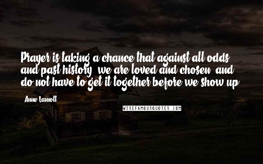 Anne Lamott Quotes: Prayer is taking a chance that against all odds and past history, we are loved and chosen, and do not have to get it together before we show up.