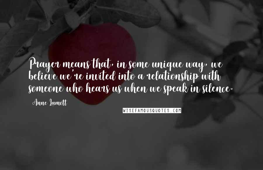 Anne Lamott Quotes: Prayer means that, in some unique way, we believe we're invited into a relationship with someone who hears us when we speak in silence.