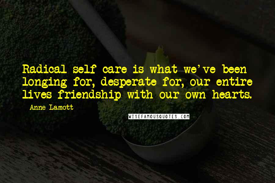 Anne Lamott Quotes: Radical self-care is what we've been longing for, desperate for, our entire lives-friendship with our own hearts.