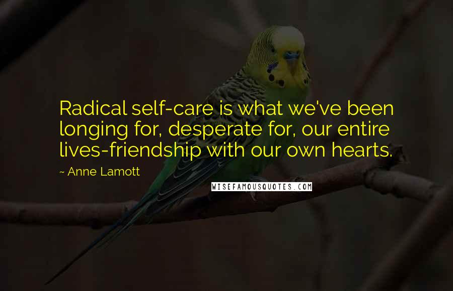 Anne Lamott Quotes: Radical self-care is what we've been longing for, desperate for, our entire lives-friendship with our own hearts.