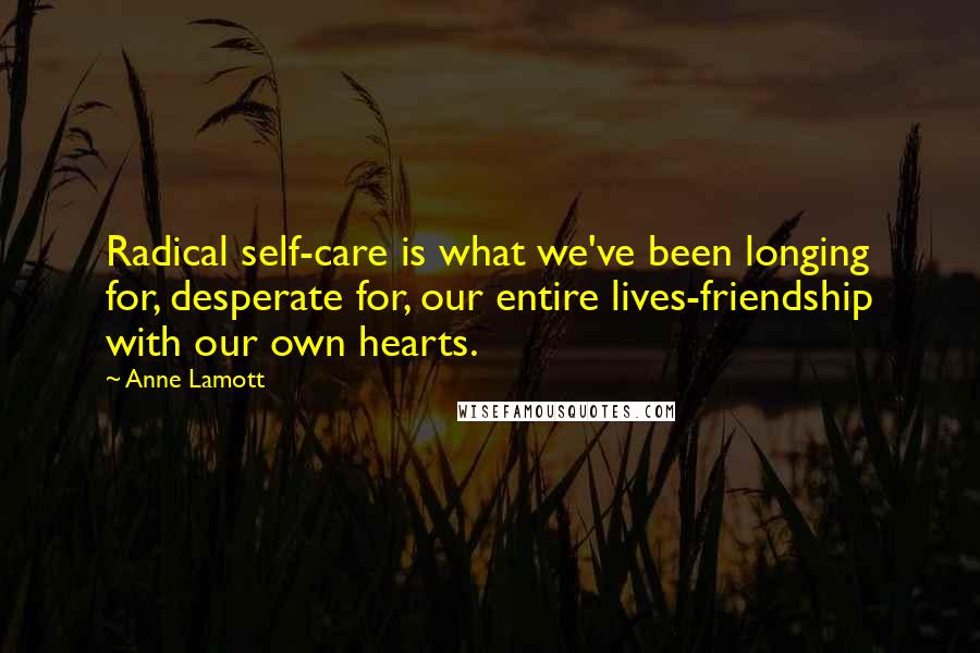 Anne Lamott Quotes: Radical self-care is what we've been longing for, desperate for, our entire lives-friendship with our own hearts.