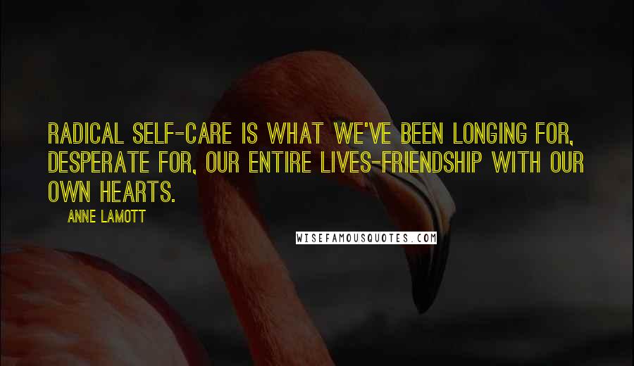 Anne Lamott Quotes: Radical self-care is what we've been longing for, desperate for, our entire lives-friendship with our own hearts.