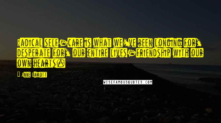 Anne Lamott Quotes: Radical self-care is what we've been longing for, desperate for, our entire lives-friendship with our own hearts.