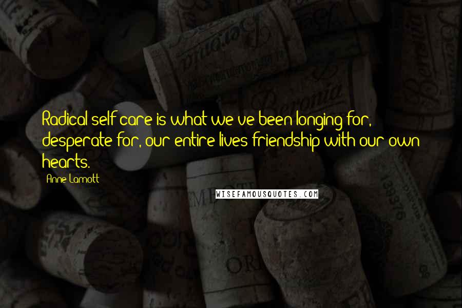 Anne Lamott Quotes: Radical self-care is what we've been longing for, desperate for, our entire lives-friendship with our own hearts.