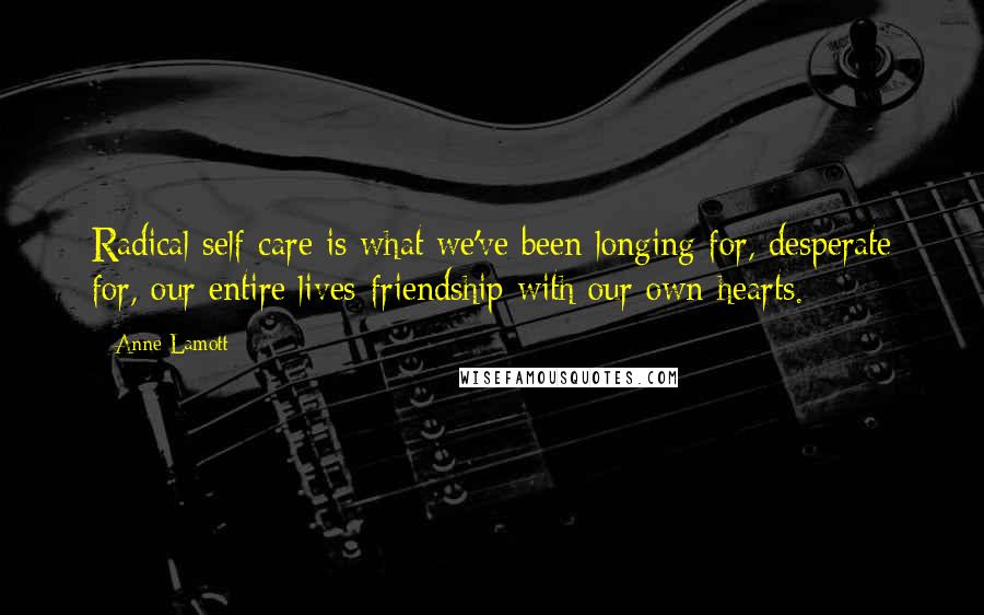 Anne Lamott Quotes: Radical self-care is what we've been longing for, desperate for, our entire lives-friendship with our own hearts.