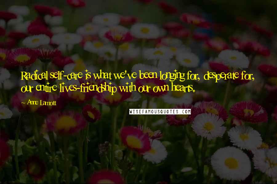 Anne Lamott Quotes: Radical self-care is what we've been longing for, desperate for, our entire lives-friendship with our own hearts.