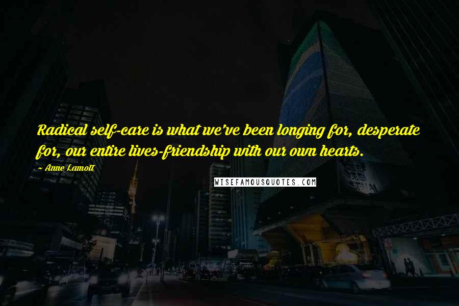 Anne Lamott Quotes: Radical self-care is what we've been longing for, desperate for, our entire lives-friendship with our own hearts.