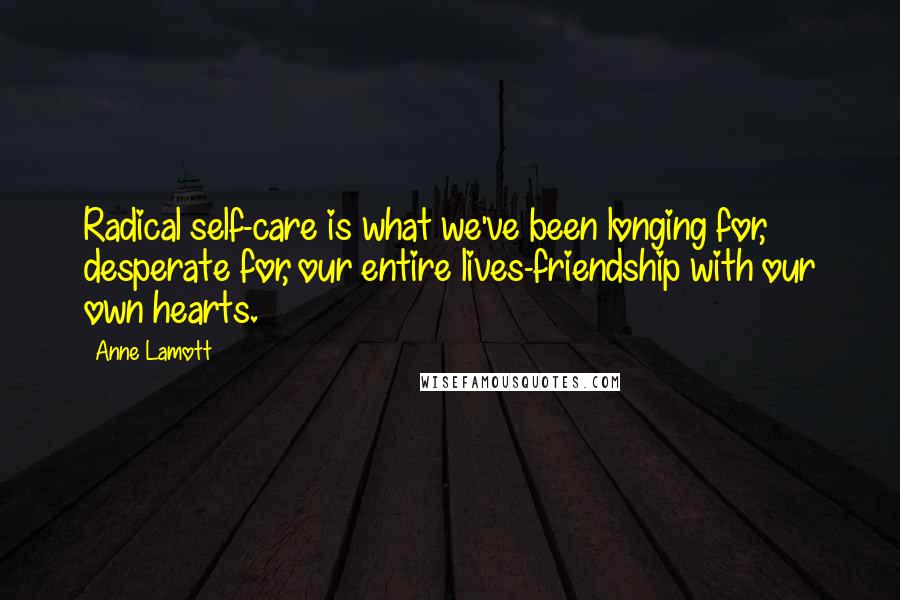 Anne Lamott Quotes: Radical self-care is what we've been longing for, desperate for, our entire lives-friendship with our own hearts.