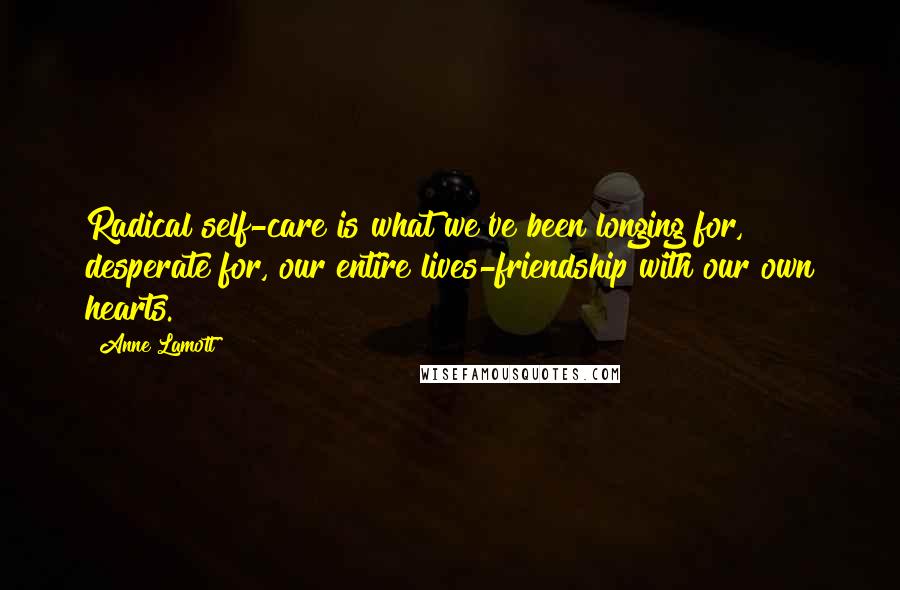 Anne Lamott Quotes: Radical self-care is what we've been longing for, desperate for, our entire lives-friendship with our own hearts.