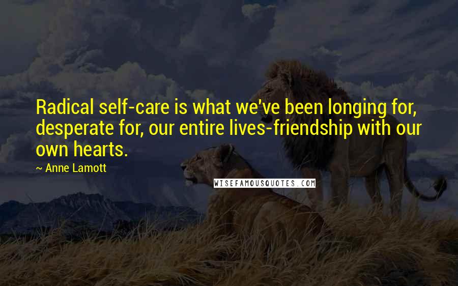 Anne Lamott Quotes: Radical self-care is what we've been longing for, desperate for, our entire lives-friendship with our own hearts.