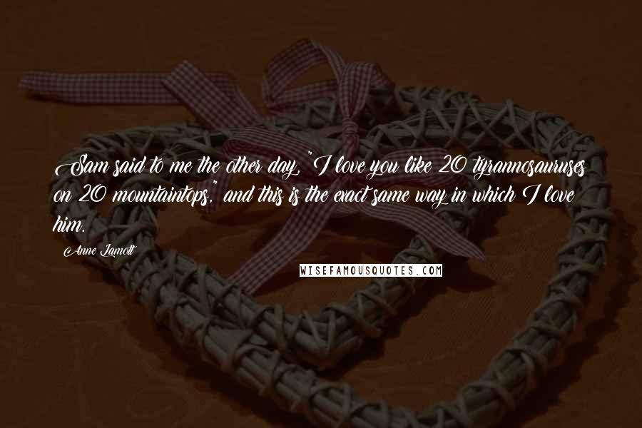 Anne Lamott Quotes: Sam said to me the other day, "I love you like 20 tyrannosauruses on 20 mountaintops," and this is the exact same way in which I love him.