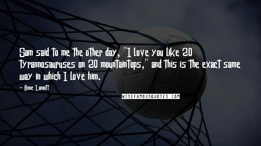 Anne Lamott Quotes: Sam said to me the other day, "I love you like 20 tyrannosauruses on 20 mountaintops," and this is the exact same way in which I love him.