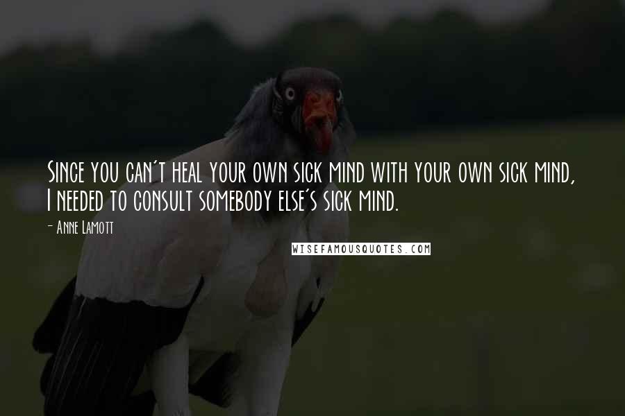 Anne Lamott Quotes: Since you can't heal your own sick mind with your own sick mind, I needed to consult somebody else's sick mind.