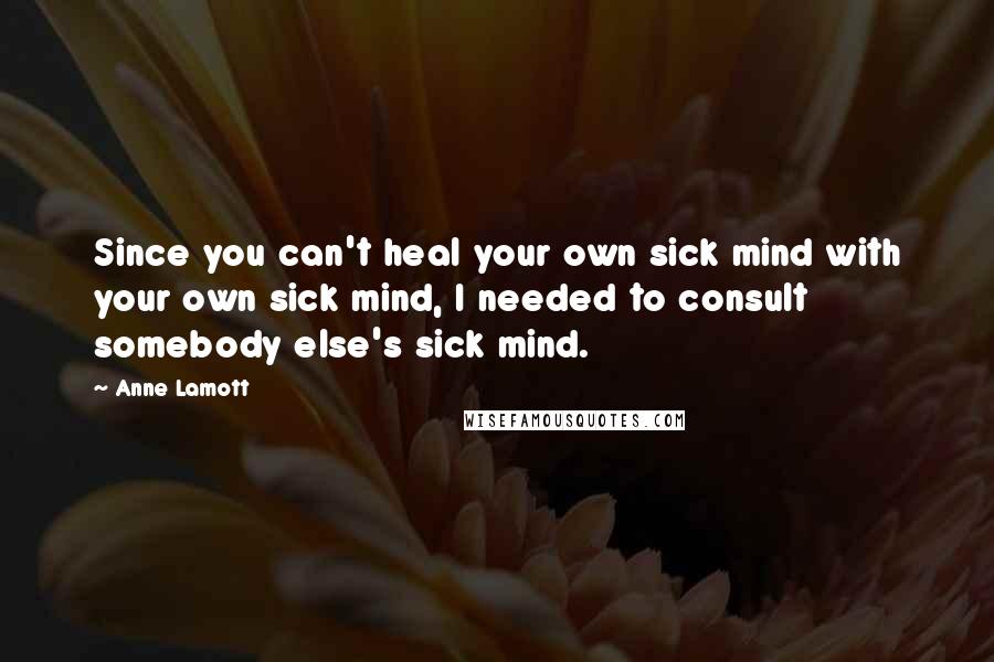 Anne Lamott Quotes: Since you can't heal your own sick mind with your own sick mind, I needed to consult somebody else's sick mind.