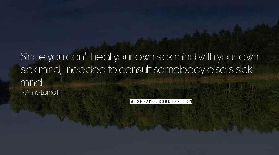Anne Lamott Quotes: Since you can't heal your own sick mind with your own sick mind, I needed to consult somebody else's sick mind.